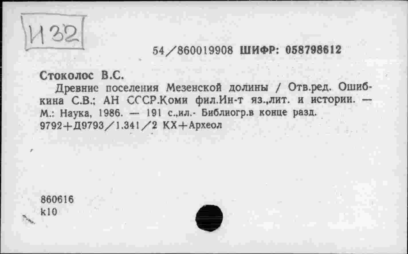 ﻿54/860019908 ШИФР: 058798612
Стоколос В.С.
Древние поселения Мезенской долины / Отв.ред. Ошиб-кина С.В.; АН СССР.Коми фил.Ин-т яз.,лит. и истории. — М.: Наука, 1986. — 191 с.,ил,- Библиогр.в конце разд. 9792+Д9793/1.341/2 КХ+Археол
860616 кЮ